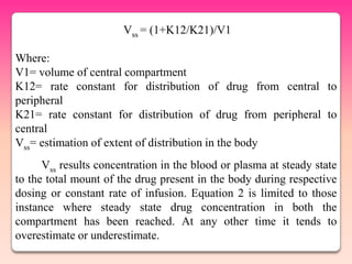 Vss = (1+K12/K21)/V1

Where:
V1= volume of central compartment
K12= rate constant for distribution of drug from central to
peripheral
K21= rate constant for distribution of drug from peripheral to
central
Vss= estimation of extent of distribution in the body
      Vss results concentration in the blood or plasma at steady state
to the total mount of the drug present in the body during respective
dosing or constant rate of infusion. Equation 2 is limited to those
instance where steady state drug concentration in both the
compartment has been reached. At any other time it tends to
overestimate or underestimate.
 
