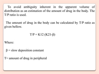 To avoid ambiguity inherent in the apparent volume of
distribution as an estimation of the amount of drug in the body. The
T/P ratio is used.

 The amount of drug in the body can be calculated by T/P ratio as
given bellow.

                   T/P = K12 (K21-β)

Where:

 β = slow deposition constant

T= amount of drug in peripheral
 