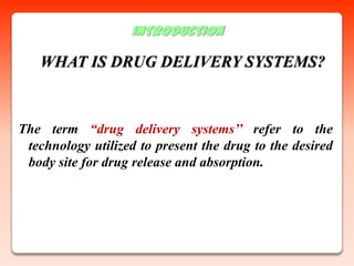 INTRODUCTION

   WHAT IS DRUG DELIVERY SYSTEMS?



The term “drug delivery systems’’ refer to the
 technology utilized to present the drug to the desired
 body site for drug release and absorption.
 