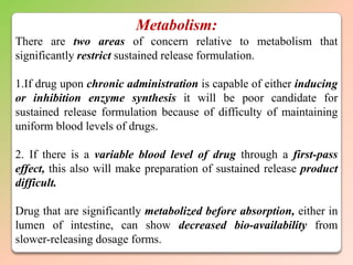 Metabolism:
There are two areas of concern relative to metabolism that
significantly restrict sustained release formulation.

1.If drug upon chronic administration is capable of either inducing
or inhibition enzyme synthesis it will be poor candidate for
sustained release formulation because of difficulty of maintaining
uniform blood levels of drugs.

2. If there is a variable blood level of drug through a first-pass
effect, this also will make preparation of sustained release product
difficult.

Drug that are significantly metabolized before absorption, either in
lumen of intestine, can show decreased bio-availability from
slower-releasing dosage forms.
 