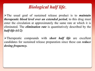 Biological half life.
The usual goal of sustained release product is to maintain
therapeutic blood level over an extended period, to this drug must
enter the circulation at approximately the same rate at which it is
eliminated. The elimination rate is quantitatively described by the
half-life (t1/2)

Therapeutic compounds with short half life are excellent
candidates for sustained release preparation since these can reduce
dosing frequency.
 