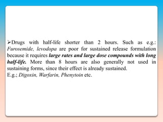 Drugs with half-life shorter than 2 hours. Such as e.g.:
Furosemide, levodopa are poor for sustained release formulation
because it requires large rates and large dose compounds with long
half-life. More than 8 hours are also generally not used in
sustaining forms, since their effect is already sustained.
E.g.; Digoxin, Warfarin, Phenytoin etc.
 