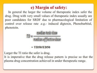 e) Margin of safety:
  In general the larger the volume of therapeutic index safer the
drug. Drug with very small values of therapeutic index usually are
poor candidates for SRDF due to pharmacological limitation of
control over release rate .e.g.- induced digtoxin, Phenobarbital,
phenotoin.




                     = TD50/ED50
Larger the TI ratio the safer is drug.
It is imperative that the drug release pattern is precise so that the
plasma drug concentration achieved in under therapeutic range.
 