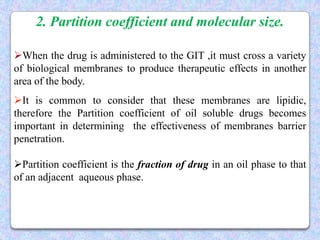 2. Partition coefficient and molecular size.

When the drug is administered to the GIT ,it must cross a variety
of biological membranes to produce therapeutic effects in another
area of the body.
It is common to consider that these membranes are lipidic,
therefore the Partition coefficient of oil soluble drugs becomes
important in determining the effectiveness of membranes barrier
penetration.

Partition coefficient is the fraction of drug in an oil phase to that
of an adjacent aqueous phase.
 