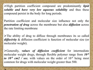 High partition coefficient compound are predominantly lipid
soluble and have very low aqueous solubility and thus these
compound persist in the body for long periods.

Partition coefficient and molecular size influence not only the
penetration of drug across the membrane but also diffusion across
the rate limiting membrane

The ability of drug to diffuse through membranes its so called
diffusivity & diffusion coefficient is function of molecular size (or
molecular weight).

Generally, values of diffusion coefficient for intermediate
molecular weight drugs, through flexible polymer range from 10-8
to 10-9 cm2 / sec. with values on the order of 10-8 being most
common for drugs with molecular weight greater than 500.
 