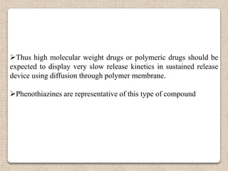 Thus high molecular weight drugs or polymeric drugs should be
expected to display very slow release kinetics in sustained release
device using diffusion through polymer membrane.

Phenothiazines are representative of this type of compound
 