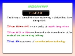 INTRODUCTION


The history of controlled release technology is divided into three
                           time periods

From 1950 to 1970 was the period of sustain drug release

From 1970 to 1990 was involved in the determination of the
needs of the control drug delivery

Post 1990 modern era of controlled release technology
 
