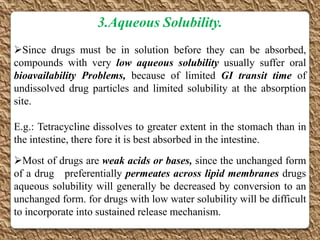 3.Aqueous Solubility.
Since drugs must be in solution before they can be absorbed,
compounds with very low aqueous solubility usually suffer oral
bioavailability Problems, because of limited GI transit time of
undissolved drug particles and limited solubility at the absorption
site.

E.g.: Tetracycline dissolves to greater extent in the stomach than in
the intestine, there fore it is best absorbed in the intestine.
Most of drugs are weak acids or bases, since the unchanged form
of a drug preferentially permeates across lipid membranes drugs
aqueous solubility will generally be decreased by conversion to an
unchanged form. for drugs with low water solubility will be difficult
to incorporate into sustained release mechanism.
 