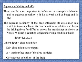 Aqueous solubility and pKa
These are the most important to influence its absorptive behavior
  and its aqueous solubility ( if it‟s a weak acid or base) and its
  pKa
The aqueous solubility of the drug influences its dissolution rate
  which in turn establishes its concentration in solution and hence
  the driving force for diffusion across the membranes as shown by
  Noye‟s Whitney‟s equation which under sink condition that is
         dc/dt= Kd.A.Cs
Where dc/dt = dissolution rate
  Kd= dissolution rate constant
  A = total surface area of the drug particles
  Cs= aqueous solubility of the drug
 