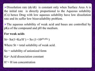 Dissolution rate (dc/dt) is constant only when Surface Area A is
the initial rate is directly proportional to the Aqueous solubility
(Cs) hence Drug with low aqueous solubility have low dissolution
rate and its suffer low bioavailability problem.
The aqueous solubility of weak acid and bases are controlled by
pKa of the compound and pH the medium.
For weak acids
St= So(1+Ka/H+) = So (1+10pH-pKa )
Where St = total solubility of weak acid.
So = solubility of unionized form
Ka= Acid dissociation constant
H+= H ion concentration
 