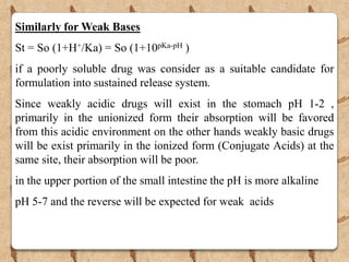 Similarly for Weak Bases
St = So (1+H+/Ka) = So (1+10pKa-pH )
if a poorly soluble drug was consider as a suitable candidate for
formulation into sustained release system.
Since weakly acidic drugs will exist in the stomach pH 1-2 ,
primarily in the unionized form their absorption will be favored
from this acidic environment on the other hands weakly basic drugs
will be exist primarily in the ionized form (Conjugate Acids) at the
same site, their absorption will be poor.
in the upper portion of the small intestine the pH is more alkaline
pH 5-7 and the reverse will be expected for weak acids
 