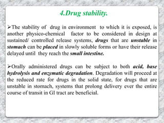 4.Drug stability.
The stability of drug in environment to which it is exposed, is
another physico-chemical factor to be considered in design at
sustained/ controlled release systems, drugs that are unstable in
stomach can be placed in slowly soluble forms or have their release
delayed until they reach the small intestine.

Orally administered drugs can be subject to both acid, base
hydrolysis and enzymatic degradation. Degradation will proceed at
the reduced rate for drugs in the solid state, for drugs that are
unstable in stomach, systems that prolong delivery ever the entire
course of transit in GI tract are beneficial.
 