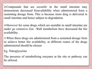 Compounds that are unstable in the small intestine may
demonstrate decreased bioavailability when administered form a
sustaining dosage from. This is because more drug is delivered in
small intestine and hence subject to degradation.

However for some drugs which are unstable in small intestine are
under go extensive Gut –Wall metabolism have decreased the bio
availability .
When these drugs are administered from a sustained dosage form
to achieve better bio availability, at different routes of the drugs
administered should be chosen
Eg. Nitroglycerine
The presence of metabolizing enzymes at the site or pathway can
be utilized.
 