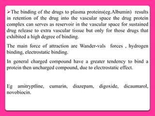 The binding of the drugs to plasma proteins(eg.Albumin) results
in retention of the drug into the vascular space the drug protein
complex can serves as reservoir in the vascular space for sustained
drug release to extra vascular tissue but only for those drugs that
exhibited a high degree of binding.
The main force of attraction are Wander-vals forces , hydrogen
binding, electrostatic binding.
In general charged compound have a greater tendency to bind a
protein then uncharged compound, due to electrostatic effect.


Eg amitryptline,    cumarin,   diazepam,   digoxide,   dicaumarol,
novobiocin.
 