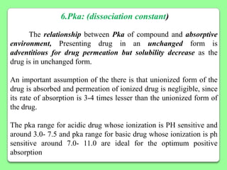 6.Pka: (dissociation constant)

      The relationship between Pka of compound and absorptive
environment, Presenting drug in an unchanged form is
adventitious for drug permeation but solubility decrease as the
drug is in unchanged form.

An important assumption of the there is that unionized form of the
drug is absorbed and permeation of ionized drug is negligible, since
its rate of absorption is 3-4 times lesser than the unionized form of
the drug.

The pka range for acidic drug whose ionization is PH sensitive and
around 3.0- 7.5 and pka range for basic drug whose ionization is ph
sensitive around 7.0- 11.0 are ideal for the optimum positive
absorption
 