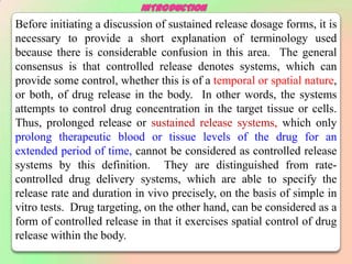 INTRODUCTION
Before initiating a discussion of sustained release dosage forms, it is
necessary to provide a short explanation of terminology used
because there is considerable confusion in this area. The general
consensus is that controlled release denotes systems, which can
provide some control, whether this is of a temporal or spatial nature,
or both, of drug release in the body. In other words, the systems
attempts to control drug concentration in the target tissue or cells.
Thus, prolonged release or sustained release systems, which only
prolong therapeutic blood or tissue levels of the drug for an
extended period of time, cannot be considered as controlled release
systems by this definition. They are distinguished from rate-
controlled drug delivery systems, which are able to specify the
release rate and duration in vivo precisely, on the basis of simple in
vitro tests. Drug targeting, on the other hand, can be considered as a
form of controlled release in that it exercises spatial control of drug
release within the body.
 