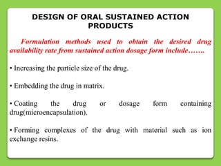 DESIGN OF ORAL SUSTAINED ACTION
                   PRODUCTS

   Formulation methods used to obtain the desired drug
availability rate from sustained action dosage form include…….

• Increasing the particle size of the drug.

• Embedding the drug in matrix.

• Coating   the     drug        or     dosage   form   containing
drug(microencapsulation).

• Forming complexes of the drug with material such as ion
exchange resins.
 