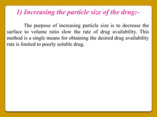 1) Increasing the particle size of the drug:-
          The purpose of increasing particle size is to decrease the
surface to volume ratio slow the rate of drug availability. This
method is a single means for obtaining the desired drug availability
rate is limited to poorly soluble drug.
 