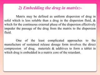 2) Embedding the drug in matrix:-
        Matrix may be defined as uniform dispersion of drug in
solid which is less soluble than a drug in the dispersion fluid, &
which for the continuous external phase of the dispersion effectively
impeder the passage of the drug from the matrix to the dispersion
fluid.

        One of the least complicated approaches to the
manufacture of sustained release dosage form involves the direct
compression of drug, materials & additives to form a tablet in
which drug is embedded in a matrix core of the retardant.
 