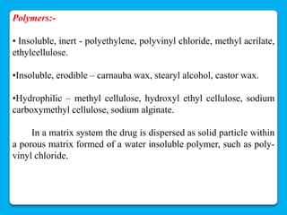 Polymers:-

• Insoluble, inert - polyethylene, polyvinyl chloride, methyl acrilate,
ethylcellulose.

•Insoluble, erodible – carnauba wax, stearyl alcohol, castor wax.

•Hydrophilic – methyl cellulose, hydroxyl ethyl cellulose, sodium
carboxymethyl cellulose, sodium alginate.

     In a matrix system the drug is dispersed as solid particle within
a porous matrix formed of a water insoluble polymer, such as poly-
vinyl chloride.
 