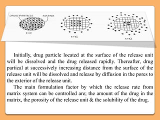 Initially, drug particle located at the surface of the release unit
will be dissolved and the drug released rapidly. Thereafter, drug
partical at successively increasing distance from the surface of the
release unit will be dissolved and release by diffusion in the pores to
the exterior of the release unit.
   The main formulation factor by which the release rate from
matrix system can be controlled are; the amount of the drug in the
matrix, the porosity of the release unit & the solubility of the drug.
 