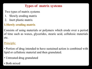 Types of matrix systems
Two types of matrix systems
1. Slowly eroding matrix
2. Inert plastic matrix
1.Slowly eroding matrix
Consists of using materials or polymers which erode over a period
of time such as waxes, glycerides, stearic acid, cellulosic materials
etc.
Principle:
• Portion of drug intended to have sustained action is combined with
lipid or cellulosic material and then granulated.
• Untreated drug granulated
• Both mixed
 