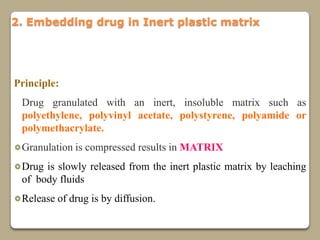 2. Embedding drug in Inert plastic matrix




Principle:
 Drug granulated with an inert, insoluble matrix such as
 polyethylene, polyvinyl acetate, polystyrene, polyamide or
 polymethacrylate.
 Granulation is compressed results in MATRIX
 Drug is slowly released from the inert plastic matrix by leaching
 of body fluids
 Release of drug is by diffusion.
 