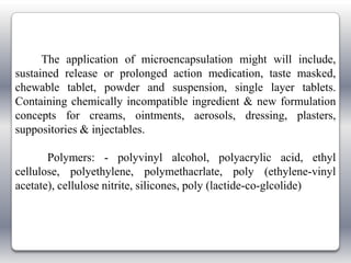 The application of microencapsulation might will include,
sustained release or prolonged action medication, taste masked,
chewable tablet, powder and suspension, single layer tablets.
Containing chemically incompatible ingredient & new formulation
concepts for creams, ointments, aerosols, dressing, plasters,
suppositories & injectables.

       Polymers: - polyvinyl alcohol, polyacrylic acid, ethyl
cellulose, polyethylene, polymethacrlate, poly (ethylene-vinyl
acetate), cellulose nitrite, silicones, poly (lactide-co-glcolide)
 