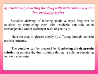 4) Chemically reacting the drug with material such as an
                 ion-exchange resin:-

     Sustained delivery of ionizing acidic & basic drug can be
obtained by complexing them with insoluble non-toxic anion
exchanger and cation exchanger resin respectively.

      Here the drug is released slowly by diffusing through the resin
particle structure.

      The complex can be prepared by incubating the drug-resin
solution or passing the drug solution through a column containing
ion exchange resin.
 