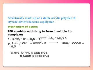 Structurally made up of a stable acrylic polymer of
styrene-divinyl benzene copolymer.
Mechanism of action
IER combine with drug to form insoluble ion
complexes
1. R-SO – H+ + H N – A    R-SO3 – NH3+ A
                                     -
        3         2
             -
2. R-NH3 OH      + HOOC – B              RNH3+ -OOC-B +
        +

  H2O

  Where A- NH2 is basic drug
        B-COOH is acidic drug
 
