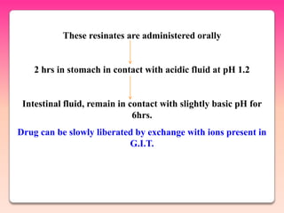 These resinates are administered orally


    2 hrs in stomach in contact with acidic fluid at pH 1.2


 Intestinal fluid, remain in contact with slightly basic pH for
                              6hrs.
Drug can be slowly liberated by exchange with ions present in
                           G.I.T.
 