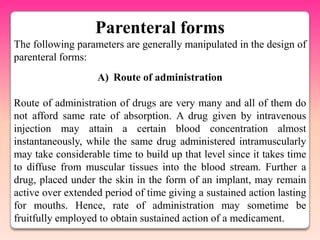 Parenteral forms
The following parameters are generally manipulated in the design of
parenteral forms:
                   A) Route of administration

Route of administration of drugs are very many and all of them do
not afford same rate of absorption. A drug given by intravenous
injection may attain a certain blood concentration almost
instantaneously, while the same drug administered intramuscularly
may take considerable time to build up that level since it takes time
to diffuse from muscular tissues into the blood stream. Further a
drug, placed under the skin in the form of an implant, may remain
active over extended period of time giving a sustained action lasting
for mouths. Hence, rate of administration may sometime be
fruitfully employed to obtain sustained action of a medicament.
 