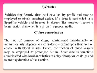 B)Vehicles

 Vehicles significantly alter the bioavailability profile and may be
employed to obtain sustained action. If a drug is suspended in a
lipophilic vehicle and injected in tissues like muscles it gives a
longer action than when it is given in aqueous media.
                      C)Vaso-constrication

The rate of passage of drugs, administered intradermally or
intramuscularly, depends to a considerable extent upon their area of
contact with blood vessels. Hence, constriction of blood vessels
may be employed to prolonged action. Adrenaline is sometime
administered with local anesthetics to delay absorption of drugs and
to prolong duration of their action,
 
