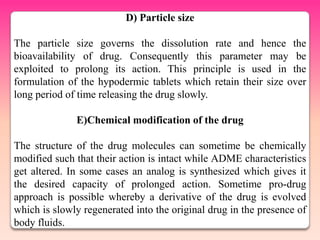 D) Particle size

The particle size governs the dissolution rate and hence the
bioavailability of drug. Consequently this parameter may be
exploited to prolong its action. This principle is used in the
formulation of the hypodermic tablets which retain their size over
long period of time releasing the drug slowly.

              E)Chemical modification of the drug

The structure of the drug molecules can sometime be chemically
modified such that their action is intact while ADME characteristics
get altered. In some cases an analog is synthesized which gives it
the desired capacity of prolonged action. Sometime pro-drug
approach is possible whereby a derivative of the drug is evolved
which is slowly regenerated into the original drug in the presence of
body fluids.
 