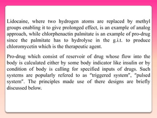 Lidocaine, where two hydrogen atoms are replaced by methyl
groups enabling it to give prolonged effect, is an example of analog
approach, while chlorphenactin palmitate is an example of pro-drug
since the palmitate has to hydrolyse in the g.i.t. to produce
chloromycetin which is the therapeutic agent.
Pro-drug which consist of reservoir of drug whose flow into the
body is calculated either by some body indicator like insulin or by
condition of body is calling for specified inputs of drugs. Such
systems are popularly refered to as “triggered system”, “pulsed
system”. The principles made use of there designs are briefly
discussed below.
 