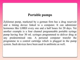Portable pumps
Zyklomat pump, marketed by a german firm has a drug reservoir
and a timing device linked to a computer. It can administer
hormones like LHRH every one and a half hours for 20 days. Yet
another example is a four channel porgrameable portable syringe
pump having four 30 ml. syringes programmed to deliver drug at
any predetermined rate. A personal computer transfer the
programme to a control cartridge which is plugged in the pump
system. Such devices have been used in antibiotic as well.
 