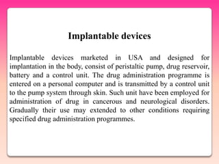 Implantable devices

Implantable devices marketed in USA and designed for
implantation in the body, consist of peristaltic pump, drug reservoir,
battery and a control unit. The drug administration programme is
entered on a personal computer and is transmitted by a control unit
to the pump system through skin. Such unit have been employed for
administration of drug in cancerous and neurological disorders.
Gradually their use may extended to other conditions requiring
specified drug administration programmes.
 