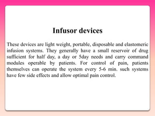Infusor devices
These devices are light weight, portable, disposable and elastomeric
infusion systems. They generally have a small reservoir of drug
sufficient for half day, a day or 5day needs and carry command
modules operable by patients. For control of pain, patients
themselves can operate the system every 5-6 min. such systems
have few side effects and allow optimal pain control.
 