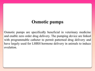 Osmotic pumps

Osmotic pumps are specifically beneficial in veterinary medicine
and enable zero order drug delivery. The pumping device are linked
with programmable catheter to permit patterned drug delivery and
have largely used for LHRH hormone delivery in animals to induce
ovulation.
 