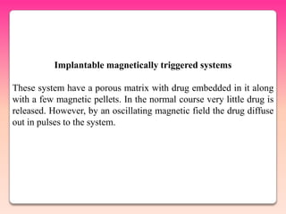Implantable magnetically triggered systems

These system have a porous matrix with drug embedded in it along
with a few magnetic pellets. In the normal course very little drug is
released. However, by an oscillating magnetic field the drug diffuse
out in pulses to the system.
 