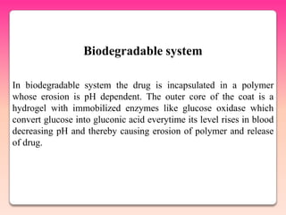 Biodegradable system

In biodegradable system the drug is incapsulated in a polymer
whose erosion is pH dependent. The outer core of the coat is a
hydrogel with immobilized enzymes like glucose oxidase which
convert glucose into gluconic acid everytime its level rises in blood
decreasing pH and thereby causing erosion of polymer and release
of drug.
 