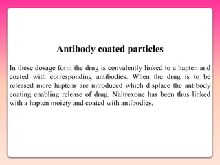 Antibody coated particles
In these dosage form the drug is convalently linked to a hapten and
coated with corresponding antibodies. When the drug is to be
released more haptens are introduced which displace the antibody
coating enabling release of drug. Naltrexone has been thus linked
with a hapten moiety and coated with antibodies.
 