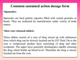 Common sustained action dosage form
•Spansules:

Spansules are hard gelatin capsules filled with coated granules or
beads. They are marketed by manufacturer under variety of trade
names.

•Slow core released tablets:

These tablets consist of a core of drug mixed up with substances
from which drug can be slowely leached out by GIT fluid. On to the
core is compressed another layer consisting of drug and other
excipients. The upper layer generally disintegrates rapidly releasing
the drug which builds up blood level. Thereafter the drug is slowly
leached out from the core.
 