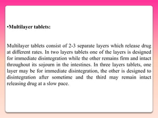 •Multilayer tablets:


Multilayer tablets consist of 2-3 separate layers which release drug
at different rates. In two layers tablets one of the layers is designed
for immediate disintegration while the other remains firm and intact
throughout its sojourn in the intestines. In three layers tablets, one
layer may be for immediate disintegration, the other is designed to
disintegration after sometime and the third may remain intact
releasing drug at a slow pace.
 
