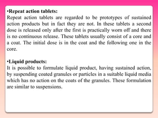 •Repeat action tablets:
Repeat action tablets are regarded to be prototypes of sustained
action products but in fact they are not. In these tablets a second
dose is released only after the first is practically worn off and there
is no continuous release. These tablets usually consist of a core and
a coat. The initial dose is in the coat and the following one in the
core.

•Liquid products:
It is possible to formulate liquid product, having sustained action,
by suspending coated granules or particles in a suitable liquid media
which has no action on the coats of the granules. These formulation
are similar to suspensions.
 