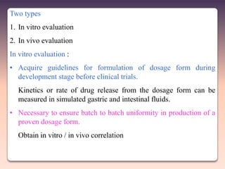 Two types
1. In vitro evaluation
2. In vivo evaluation
In vitro evaluation :
• Acquire guidelines for formulation of dosage form during
  development stage before clinical trials.
  Kinetics or rate of drug release from the dosage form can be
  measured in simulated gastric and intestinal fluids.
• Necessary to ensure batch to batch uniformity in production of a
  proven dosage form.
  Obtain in vitro / in vivo correlation
 