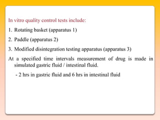 In vitro quality control tests include:
1. Rotating basket (apparatus 1)
2. Paddle (apparatus 2)
3. Modified disintegration testing apparatus (apparatus 3)
At a specified time intervals measurement of drug is made in
  simulated gastric fluid / intestinal fluid.
   - 2 hrs in gastric fluid and 6 hrs in intestinal fluid
 