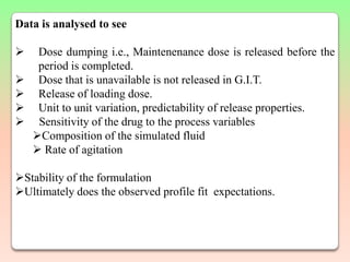 Data is analysed to see

    Dose dumping i.e., Maintenenance dose is released before the
     period is completed.
    Dose that is unavailable is not released in G.I.T.
    Release of loading dose.
    Unit to unit variation, predictability of release properties.
    Sensitivity of the drug to the process variables
    Composition of the simulated fluid
     Rate of agitation

Stability of the formulation
Ultimately does the observed profile fit expectations.
 