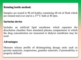 Rotating bottle method:

Samples are tested in 90 ml bottles containing 60 ml of fluid which
are rotated end over end in a 370 C bath at 40 rpm.

Sartorius device

Includes an artificial lipid membrane which separates the
dissolution chamber from simulated plasma compartment in which
the drug concentration are measured or dialysis membrane may be
used.

Advantages:

Measure release profile of disintegrating dosage units such as
powder materials, suspensions, granular materials, if permeability is
properly defined .
 