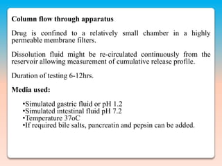Column flow through apparatus
Drug is confined to a relatively small chamber in a highly
permeable membrane filters.
Dissolution fluid might be re-circulated continuously from the
reservoir allowing measurement of cumulative release profile.
Duration of testing 6-12hrs.
Media used:
   •Simulated gastric fluid or pH 1.2
   •Simulated intestinal fluid pH 7.2
   •Temperature 37oC
   •If required bile salts, pancreatin and pepsin can be added.
 